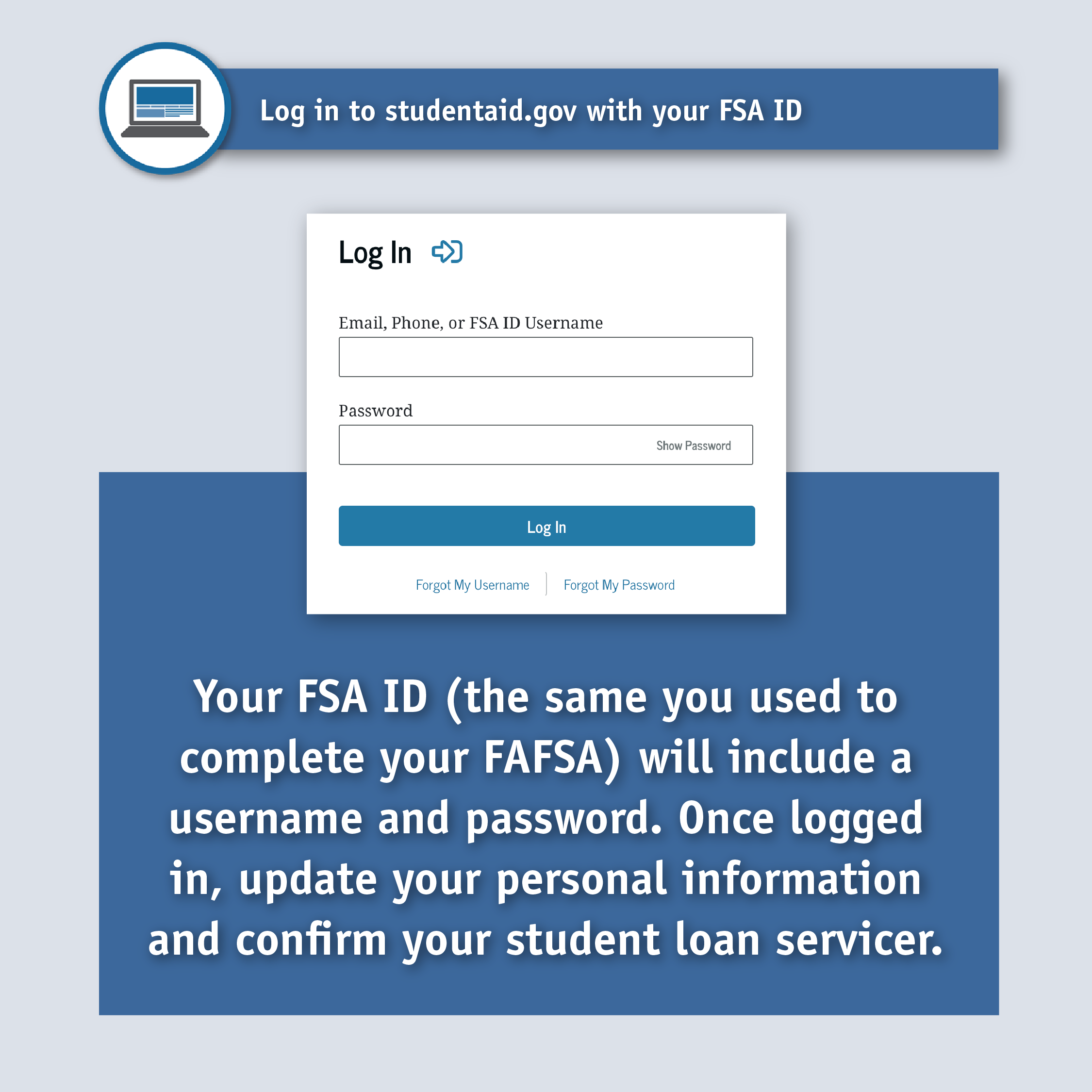 Log in to studentaid.gov with your FSA ID. Login window. Text: Your FSA ID (the same you used to complete your FAFSA) will include a username and password. Once logged in, update your personal information and confirm your student loan servicer.
