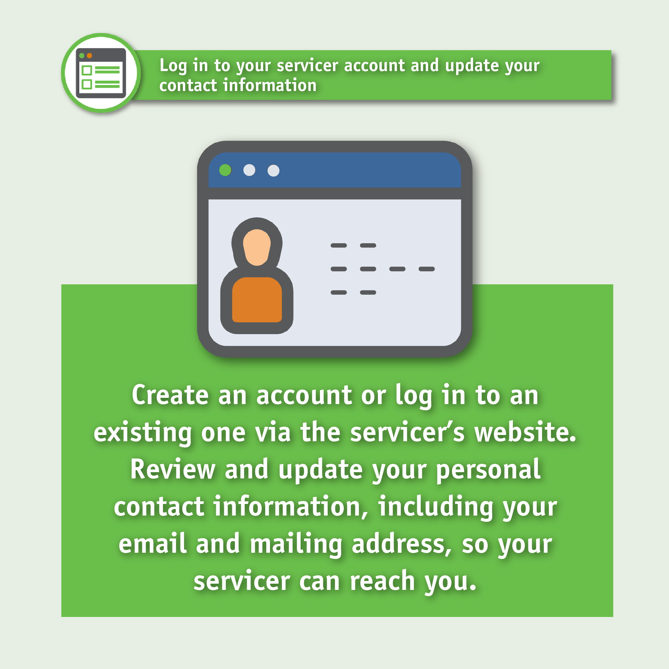 Log in to your servicer account and update your contact information. Create an account or log in to an existing one via the servicer's website. Review and update your personal contact information, including your email and mailing address, so your servicer can reach you.