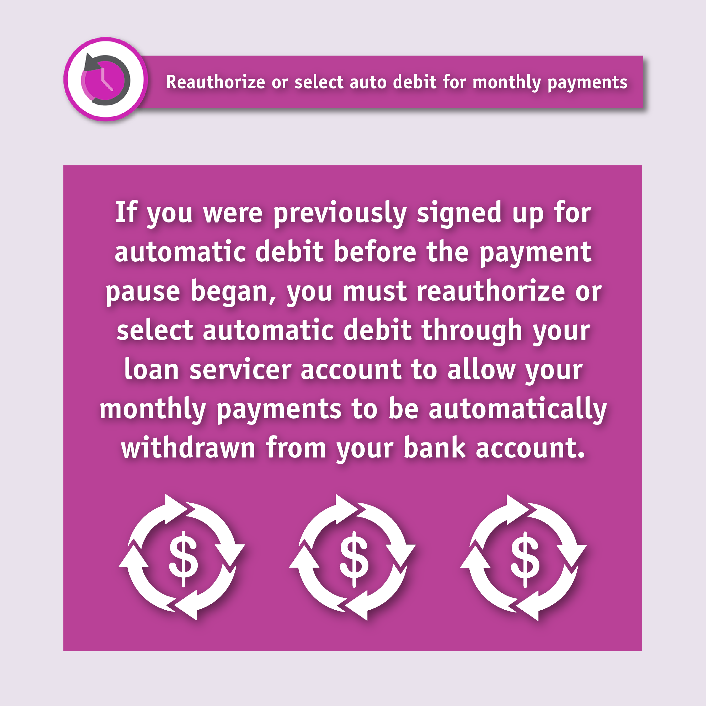 Reauthorize or select auto debit for monthly payments. If you were previously signed up for automatic debit before the payment pause began, you must reauthorize or select automatic debit through your loan servicer account to allow your monthly payments to be automatically withdrawn from your bank account.